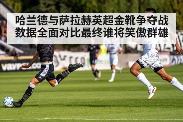 哈兰德与萨拉赫英超金靴争夺战数据全面对比最终谁将笑傲群雄